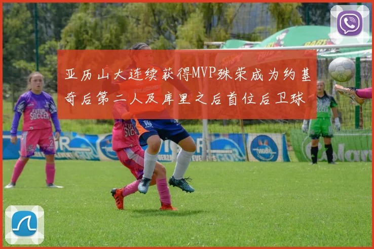 亚历山大连续获得MVP殊荣成为约基奇后第二人及库里之后首位后卫球员