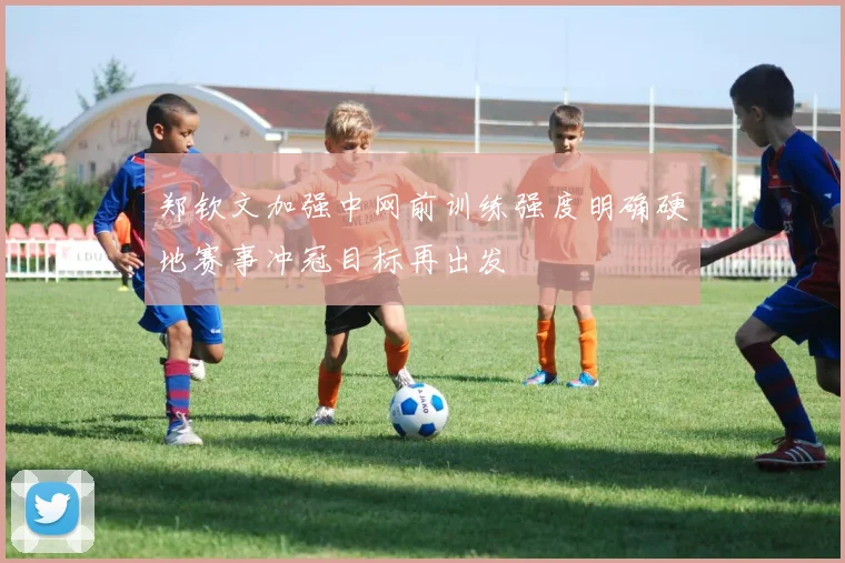 郑钦文加强中网前训练强度明确硬地赛事冲冠目标再出发