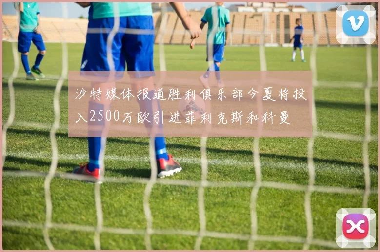 沙特媒体报道胜利俱乐部今夏将投入2500万欧引进菲利克斯和科曼