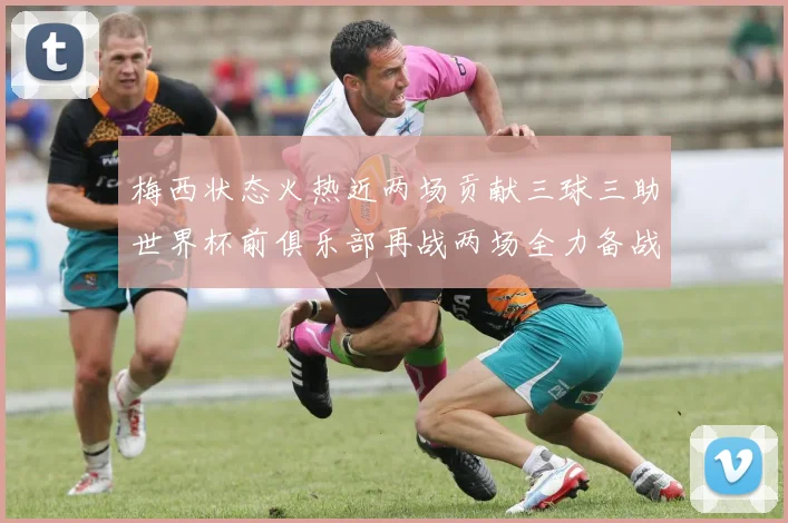梅西状态火热近两场贡献三球三助世界杯前俱乐部再战两场全力备战大赛