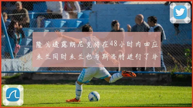 隆戈透露朗尼克将在48小时内回应米兰同时米兰也与斯洛特进行了非正式接触