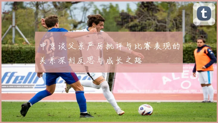 申京谈父亲严厉批评与比赛表现的关系深刻反思与成长之路