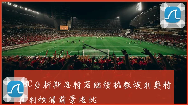 BBC分析斯洛特若继续执教埃利奥特在利物浦前景堪忧
