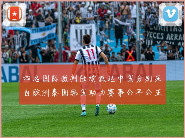 四名国际裁判陆续抵达中国分别来自欧洲泰国韩国助力赛事公平公正