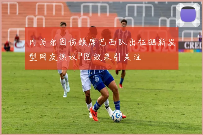 内马尔因伤缺席巴西队出征晒新发型网友热议P图效果引关注